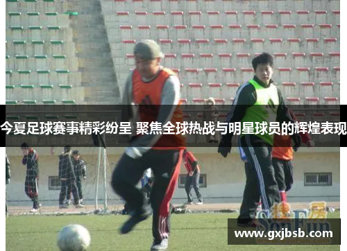 今夏足球赛事精彩纷呈 聚焦全球热战与明星球员的辉煌表现